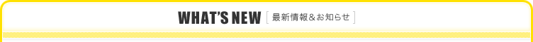 WHAT'S NEW［最新情報＆お知らせ］